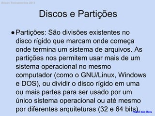 Discos e Partições
●Partições: São divisões existentes no
disco rígido que marcam onde começa
onde termina um sistema de arquivos. As
partições nos permitem usar mais de um
sistema operacional no mesmo
computador (como o GNU/Linux, Windows
e DOS), ou dividir o disco rígido em uma
ou mais partes para ser usado por um
único sistema operacional ou até mesmo
por diferentes arquiteturas (32 e 64 bits).Fábio dos Reis
Bóson Treinamentos 2013
 
