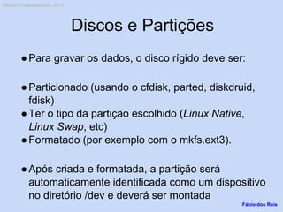 Discos e Partições
●Para gravar os dados, o disco rígido deve ser:
●Particionado (usando o cfdisk, parted, diskdruid,
fdisk)
●Ter o tipo da partição escolhido (Linux Native,
Linux Swap, etc)
●Formatado (por exemplo com o mkfs.ext3).
●Após criada e formatada, a partição será
automaticamente identificada como um dispositivo
no diretório /dev e deverá ser montada
Fábio dos Reis
Bóson Treinamentos 2013
 