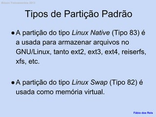 Tipos de Partição Padrão
●A partição do tipo Linux Native (Tipo 83) é
a usada para armazenar arquivos no
GNU/Linux, tanto ext2, ext3, ext4, reiserfs,
xfs, etc.
●A partição do tipo Linux Swap (Tipo 82) é
usada como memória virtual.
Fábio dos Reis
Bóson Treinamentos 2013
 