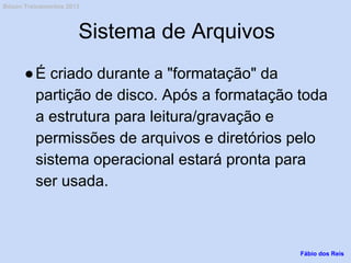 Sistema de Arquivos
●É criado durante a "formatação" da
partição de disco. Após a formatação toda
a estrutura para leitura/gravação e
permissões de arquivos e diretórios pelo
sistema operacional estará pronta para
ser usada.
Fábio dos Reis
Bóson Treinamentos 2013
 