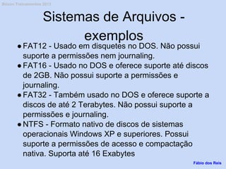 Sistemas de Arquivos -
exemplos
●FAT12 - Usado em disquetes no DOS. Não possui
suporte a permissões nem journaling.
●FAT16 - Usado no DOS e oferece suporte até discos
de 2GB. Não possui suporte a permissões e
journaling.
●FAT32 - Também usado no DOS e oferece suporte a
discos de até 2 Terabytes. Não possui suporte a
permissões e journaling.
●NTFS - Formato nativo de discos de sistemas
operacionais Windows XP e superiores. Possui
suporte a permissões de acesso e compactação
nativa. Suporta até 16 Exabytes
Fábio dos Reis
Bóson Treinamentos 2013
 
