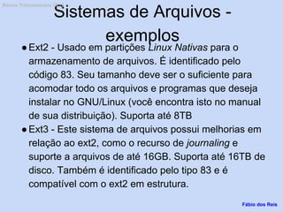 Sistemas de Arquivos -
exemplos
●Ext2 - Usado em partições Linux Nativas para o
armazenamento de arquivos. É identificado pelo
código 83. Seu tamanho deve ser o suficiente para
acomodar todo os arquivos e programas que deseja
instalar no GNU/Linux (você encontra isto no manual
de sua distribuição). Suporta até 8TB
●Ext3 - Este sistema de arquivos possui melhorias em
relação ao ext2, como o recurso de journaling e
suporte a arquivos de até 16GB. Suporta até 16TB de
disco. Também é identificado pelo tipo 83 e é
compatível com o ext2 em estrutura.
Fábio dos Reis
Bóson Treinamentos 2013
 