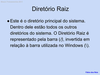 Diretório Raiz
●Este é o diretório principal do sistema.
Dentro dele estão todos os outros
diretórios do sistema. O Diretório Raiz é
representado pela barra (/), invertida em
relação à barra utilizada no Windows ().
Fábio dos Reis
Bóson Treinamentos 2013
 