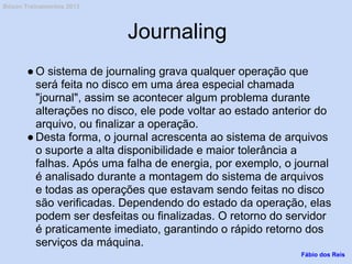 Journaling
● O sistema de journaling grava qualquer operação que
será feita no disco em uma área especial chamada
"journal", assim se acontecer algum problema durante
alterações no disco, ele pode voltar ao estado anterior do
arquivo, ou finalizar a operação.
● Desta forma, o journal acrescenta ao sistema de arquivos
o suporte a alta disponibilidade e maior tolerância a
falhas. Após uma falha de energia, por exemplo, o journal
é analisado durante a montagem do sistema de arquivos
e todas as operações que estavam sendo feitas no disco
são verificadas. Dependendo do estado da operação, elas
podem ser desfeitas ou finalizadas. O retorno do servidor
é praticamente imediato, garantindo o rápido retorno dos
serviços da máquina.
Fábio dos Reis
Bóson Treinamentos 2013
 