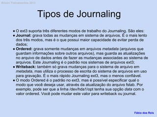 Tipos de Journaling
● O ext3 suporta três diferentes modos de trabalho do Journaling. São eles:
● Journal: grava todas as mudanças em sistema de arquivos. É o mais lento
dos três modos, mas é o que possui maior capacidade de evitar perda de
dados;
● Ordered: grava somente mudanças em arquivos metadata (arquivos que
guardam informações sobre outros arquivos), mas guarda as atualizações
no arquivo de dados antes de fazer as mudanças associadas ao sistema de
arquivos. Este Journaling é o padrão nos sistemas de arquivos ext3;
● Writeback: também só grava mudanças para o sistema de arquivo em
metadata, mas utiliza o processo de escrita do sistema de arquivos em uso
para gravação. É o mais rápido Journaling ext3, mas o menos confiável.
● O modo Ordered é o padrão no ext3, mas é possível especificar qual o
modo que você deseja usar, através da atualização do arquivo fstab. Por
exemplo, pode ser que a linha /dev/hda1/opt tenha sua opção data com o
valor ordered. Você pode mudar este valor para writeback ou journal.
Fábio dos Reis
Bóson Treinamentos 2013
 