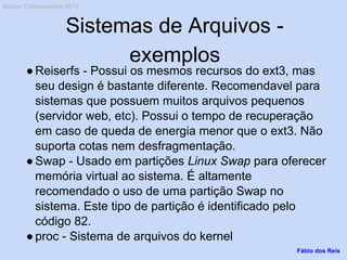 Sistemas de Arquivos -
exemplos
●Reiserfs - Possui os mesmos recursos do ext3, mas
seu design é bastante diferente. Recomendavel para
sistemas que possuem muitos arquivos pequenos
(servidor web, etc). Possui o tempo de recuperação
em caso de queda de energia menor que o ext3. Não
suporta cotas nem desfragmentação.
●Swap - Usado em partições Linux Swap para oferecer
memória virtual ao sistema. É altamente
recomendado o uso de uma partição Swap no
sistema. Este tipo de partição é identificado pelo
código 82.
●proc - Sistema de arquivos do kernel
Fábio dos Reis
Bóson Treinamentos 2013
 