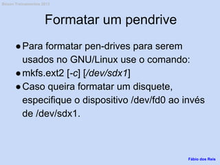 Formatar um pendrive
●Para formatar pen-drives para serem
usados no GNU/Linux use o comando:
●mkfs.ext2 [-c] [/dev/sdx1]
●Caso queira formatar um disquete,
especifique o dispositivo /dev/fd0 ao invés
de /dev/sdx1.
Fábio dos Reis
Bóson Treinamentos 2013
 