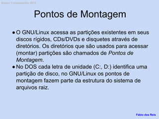 Pontos de Montagem
●O GNU/Linux acessa as partições existentes em seus
discos rígidos, CDs/DVDs e disquetes através de
diretórios. Os diretórios que são usados para acessar
(montar) partições são chamados de Pontos de
Montagem.
●No DOS cada letra de unidade (C:, D:) identifica uma
partição de disco, no GNU/Linux os pontos de
montagem fazem parte da estrutura do sistema de
arquivos raiz.
Fábio dos Reis
Bóson Treinamentos 2013
 