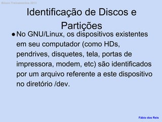 Identificação de Discos e
Partições
●No GNU/Linux, os dispositivos existentes
em seu computador (como HDs,
pendrives, disquetes, tela, portas de
impressora, modem, etc) são identificados
por um arquivo referente a este dispositivo
no diretório /dev.
Fábio dos Reis
Bóson Treinamentos 2013
 