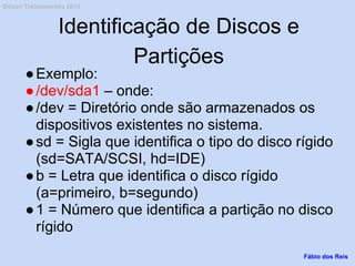 Identificação de Discos e
Partições
●Exemplo:
●/dev/sda1 – onde:
●/dev = Diretório onde são armazenados os
dispositivos existentes no sistema.
●sd = Sigla que identifica o tipo do disco rígido
(sd=SATA/SCSI, hd=IDE)
●b = Letra que identifica o disco rígido
(a=primeiro, b=segundo)
●1 = Número que identifica a partição no disco
rígido
Fábio dos Reis
Bóson Treinamentos 2013
 