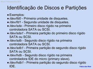 Identificação de Discos e Partições
●Exemplos:
●/dev/fd0 - Primeira unidade de disquetes.
●/dev/fd1 - Segunda unidade de disquetes.
●/dev/sda - Primeiro disco rígido na primeira
controladora SATA ou SCSI.
●/dev/sda1 - Primeira partição do primeiro disco rígido
SATA ou SCSI.
●/dev/sdb - Segundo disco rígido na primeira
controladora SATA ou SCSI.
●/dev/sdb1 - Primeira partição do segundo disco rígido
SATA ou SCSI.
●/dev/hdb - Segundo disco rígido na primeira
controladora IDE do micro (primary slave).
●/dev/hdb1 - Primeira partição do segundo disco rígido
IDE. Fábio dos Reis
Bóson Treinamentos 2013
 