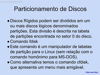 Particionamento de Discos
●Discos Rígidos podem ser divididos em um
ou mais discos lógicos denominados
partições. Esta divisão é descrita na tabela
de partições encontrada no setor 0 do disco.
●Comando fdisk
●Este comando é um manipulador de tabelas
de partição para o Linux (sem relação com o
comando homônimo para MS-DOS).
●Como alternativa temos o comando cfdisk,
que apresenta um menu mais amigável.
Fábio dos Reis
Bóson Treinamentos 2013
 