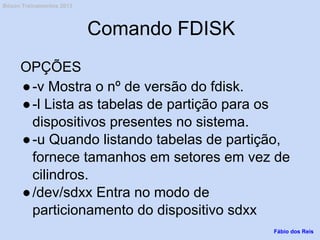Comando FDISK
OPÇÕES
●-v Mostra o nº de versão do fdisk.
●-l Lista as tabelas de partição para os
dispositivos presentes no sistema.
●-u Quando listando tabelas de partição,
fornece tamanhos em setores em vez de
cilindros.
●/dev/sdxx Entra no modo de
particionamento do dispositivo sdxx
Fábio dos Reis
Bóson Treinamentos 2013
 