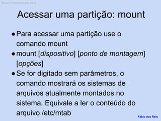 Acessar uma partição: mount
●Para acessar uma partição use o
comando mount
●mount [dispositivo] [ponto de montagem]
[opções]
●Se for digitado sem parâmetros, o
comando mostrará os sistemas de
arquivos atualmente montados no
sistema. Equivale a ler o conteúdo do
arquivo /etc/mtab Fábio dos Reis
Bóson Treinamentos 2013
 