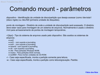 Comando mount - parâmetros
dispositivo - Identificação da unidade de disco/partição que deseja acessar (como /dev/sda1
(disco rígido) ou /dev/fd0 (primeira unidade de disquetes).
ponto de montagem - Diretório de onde a unidade de disco/partição será acessado. O diretório
deve estar vazio para montagem de um sistema de arquivos. Normalmente é usado o diretório
/mnt para armazenamento de pontos de montagem temporários.
-t [tipo] - Tipo do sistema de arquivos usado pelo dispositivo. São aceitos os sistemas de
arquivos:
● ext2
● ext3 - com suporte a journaling.
● ext4 - com suporte a journaling.
● reiserfs - com suporte a journaling.
● xfs - com suporte a journaling.
● vfat - Para partições Windows 95/98.
● msdos - Para partições DOS normais.
● iso9660 - Para montar unidades de CD-ROM.
-r - Caso seja especificada, monta a partição somente para leitura.
-w - Caso seja especificada, monta a partição como leitura/gravação. Padrão.
Fábio dos Reis
Bóson Treinamentos 2013
 