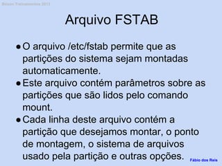 Arquivo FSTAB
●O arquivo /etc/fstab permite que as
partições do sistema sejam montadas
automaticamente.
●Este arquivo contém parâmetros sobre as
partições que são lidos pelo comando
mount.
●Cada linha deste arquivo contém a
partição que desejamos montar, o ponto
de montagem, o sistema de arquivos
usado pela partição e outras opções. Fábio dos Reis
Bóson Treinamentos 2013
 