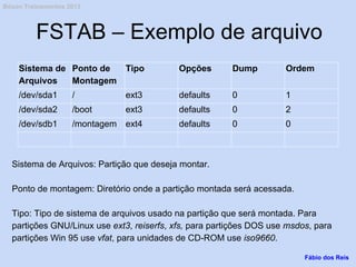 FSTAB – Exemplo de arquivo
Sistema de
Arquivos
Ponto de
Montagem
Tipo Opções Dump Ordem
/dev/sda1 / ext3 defaults 0 1
/dev/sda2 /boot ext3 defaults 0 2
/dev/sdb1 /montagem ext4 defaults 0 0
Sistema de Arquivos: Partição que deseja montar.
Ponto de montagem: Diretório onde a partição montada será acessada.
Tipo: Tipo de sistema de arquivos usado na partição que será montada. Para
partições GNU/Linux use ext3, reiserfs, xfs, para partições DOS use msdos, para
partições Win 95 use vfat, para unidades de CD-ROM use iso9660.
Fábio dos Reis
Bóson Treinamentos 2013
 