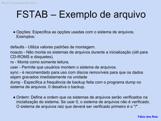 FSTAB – Exemplo de arquivo
● Opções: Especifica as opções usadas com o sistema de arquivos.
Exemplos:
defaults - Utiliza valores padrões de montagem.
noauto - Não monta os sistemas de arquivos durante a inicialização (útil para
CD-ROMS e disquetes).
ro - Monta como somente leitura.
user - Permite que usuários montem o sistema de arquivos.
sync - é recomendado para uso com discos removíveis para que os dados
sejam gravados imediatamente na unidade
dump - Especifica a frequência de backup feita com o programa dump no
sistema de arquivos. 0 desativa o backup.
● Ordem: Define a ordem que os sistemas de arquivos serão verificados na
inicialização do sistema. Se usar 0, o sistema de arquivos não é verificado.
O sistema de arquivos raiz que deverá ser verificado primeiro é o "/" .
Fábio dos Reis
Bóson Treinamentos 2013
 
