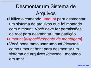 Desmontar um Sistema de
Arquivos
●Utilize o comando umount para desmontar
um sistema de arquivos que foi montado
com o mount. Você deve ter permissões
de root para desmontar uma partição.
●umount [dispositivo/ponto de montagem]
●Você pode tanto usar umount /dev/sda1
como umount /mnt para desmontar um
sistema de arquivos /dev/sda1 montado
em /mnt.
Fábio dos Reis
Bóson Treinamentos 2013
 