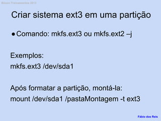 Criar sistema ext3 em uma partição
●Comando: mkfs.ext3 ou mkfs.ext2 –j
Exemplos:
mkfs.ext3 /dev/sda1
Após formatar a partição, montá-la:
mount /dev/sda1 /pastaMontagem -t ext3
Fábio dos Reis
Bóson Treinamentos 2013
 