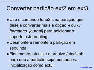 Converter partição ext2 em ext3
●Use o comando tune2fs na partição que
deseja converter mais a opção -j ou -J
[tamanho_journal] para adicionar o
suporte a Journaling.
●Desmonte e remonte a partição em
seguinda.
●Finalmente, atualize o arquivo /etc/fstab
para que a partição seja montada na
inicialização como ext3. Fábio dos Reis
Bóson Treinamentos 2013
 