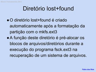 Diretório lost+found
●O diretório lost+found é criado
automaticamente após a formatação da
partição com o mkfs.ext3
●A função deste diretório é pré-alocar os
blocos de arquivos/diretórios durante a
execução do programa fsck.ext3 na
recuperação de um sistema de arquivos.
Fábio dos Reis
Bóson Treinamentos 2013
 