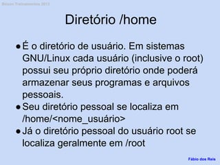 Diretório /home
●É o diretório de usuário. Em sistemas
GNU/Linux cada usuário (inclusive o root)
possui seu próprio diretório onde poderá
armazenar seus programas e arquivos
pessoais.
●Seu diretório pessoal se localiza em
/home/<nome_usuário>
●Já o diretório pessoal do usuário root se
localiza geralmente em /root
Fábio dos Reis
Bóson Treinamentos 2013
 