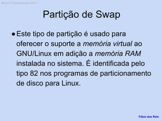 Partição de Swap
●Este tipo de partição é usado para
oferecer o suporte a memória virtual ao
GNU/Linux em adição a memória RAM
instalada no sistema. É identificada pelo
tipo 82 nos programas de particionamento
de disco para Linux.
Fábio dos Reis
Bóson Treinamentos 2013
 