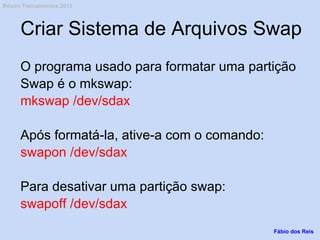 Criar Sistema de Arquivos Swap
O programa usado para formatar uma partição
Swap é o mkswap:
mkswap /dev/sdax
Após formatá-la, ative-a com o comando:
swapon /dev/sdax
Para desativar uma partição swap:
swapoff /dev/sdax
Fábio dos Reis
Bóson Treinamentos 2013
 