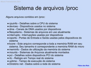 Sistema de arquivos /proc
Alguns arquivos contidos em /proc:
● cpuinfo - Detalhes sobre a CPU do sistema
● devices - Dispositivos usados no sistema
● dma - Canais de DMA usados por dispositivos
● filesystems - Sistemas de arquivos em uso atualmente
● interrupts - Interrupções usadas por dispositivos
● ioports - Portas de Entrada e Saída usadas pelos dispositivos do
sistema
● kcore - Este arquivo corresponde a toda a memória RAM em seu
sistema. Seu tamanho é correspondente a memória RAM do micro
● meminfo - Dados de utilização da memória do sistema
● mounts - Sistemas de Arquivos atualmente montados
● pci - Detalhes sobre dispositivos PCI do sistema
● rtc - Relógio em Tempo real do sistema
● uptime - Tempo de execução do sistema
● Diretório net - Dados sobre a rede do sistema
Fábio dos Reis
Bóson Treinamentos 2013
 