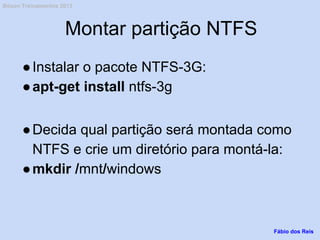 Montar partição NTFS
●Instalar o pacote NTFS-3G:
●apt-get install ntfs-3g
●Decida qual partição será montada como
NTFS e crie um diretório para montá-la:
●mkdir /mnt/windows
Fábio dos Reis
Bóson Treinamentos 2013
 