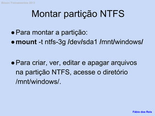 Montar partição NTFS
●Para montar a partição:
●mount -t ntfs-3g /dev/sda1 /mnt/windows/
●Para criar, ver, editar e apagar arquivos
na partição NTFS, acesse o diretório
/mnt/windows/.
Fábio dos Reis
Bóson Treinamentos 2013
 