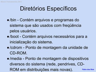 Diretórios Específicos
●/bin - Contém arquivos e programas do
sistema que são usados com freqüência
pelos usuários.
●/boot - Contém arquivos necessários para a
inicialização do sistema.
●/cdrom - Ponto de montagem da unidade de
CD-ROM.
●/media - Ponto de montagem de dispositivos
diversos do sistema (rede, pendrives, CD-
ROM em distribuições mais novas). Fábio dos Reis
Bóson Treinamentos 2013
 