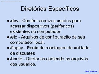 Diretórios Específicos
●/dev - Contém arquivos usados para
acessar dispositivos (periféricos)
existentes no computador.
●/etc - Arquivos de configuração de seu
computador local.
●/floppy - Ponto de montagem de unidade
de disquetes
●/home - Diretórios contendo os arquivos
dos usuários.
Fábio dos Reis
Bóson Treinamentos 2013
 