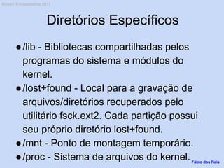 Diretórios Específicos
●/lib - Bibliotecas compartilhadas pelos
programas do sistema e módulos do
kernel.
●/lost+found - Local para a gravação de
arquivos/diretórios recuperados pelo
utilitário fsck.ext2. Cada partição possui
seu próprio diretório lost+found.
●/mnt - Ponto de montagem temporário.
●/proc - Sistema de arquivos do kernel.Fábio dos Reis
Bóson Treinamentos 2013
 