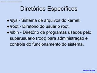 Diretórios Específicos
●/sys - Sistema de arquivos do kernel.
●/root - Diretório do usuário root.
●/sbin - Diretório de programas usados pelo
superusuário (root) para administração e
controle do funcionamento do sistema.
Fábio dos Reis
Bóson Treinamentos 2013
 
