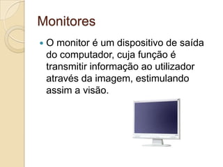 Monitores
   O monitor é um dispositivo de saída
    do computador, cuja função é
    transmitir informação ao utilizador
    através da imagem, estimulando
    assim a visão.
 