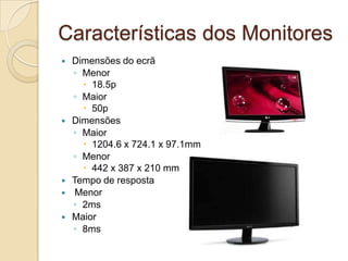 Características dos Monitores
   Dimensões do ecrã
    ◦ Menor
       18.5p
    ◦ Maior
       50p
   Dimensões
    ◦ Maior
       1204.6 x 724.1 x 97.1mm
    ◦ Menor
       442 x 387 x 210 mm
   Tempo de resposta
    Menor
    ◦ 2ms
   Maior
    ◦ 8ms
 