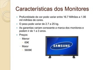 Características dos Monitores
   Profundidade de cor pode variar entre 16.7 Milhões a 1.06
    mil milhões de cores.
   O peso pode variar de 2.7 a 25 kg.
   As garantias variam consoante a marca dos monitores e
    podem ir de 1 a 3 anos.
   Preços:
    ◦ Menor
       69€
    ◦ Maior
       5606€
 