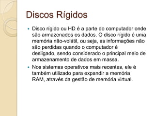 Discos Rígidos
 Disco rígido ou HD é a parte do computador onde
  são armazenados os dados. O disco rígido é uma
  memória não-volátil, ou seja, as informações não
  são perdidas quando o computador é
  desligado, sendo considerado o principal meio de
  armazenamento de dados em massa.
 Nos sistemas operativos mais recentes, ele é
  também utilizado para expandir a memória
  RAM, através da gestão de memória virtual.
 