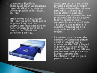 La empresa Slysoft ha conseguido crear un programa capaz de eliminar el sistema de encriptación de los discos Blu-ray.Este sistema era el alabado BD+ que fue presentada por la empresa Sony como un sistema casi inviolable para así poder impedir la copia de su formato de DVD de alta definición Blue-ray.Antes que corran a su tienda favorita a comprarlo, el BDR-205 estará disponible primero para OEMs, aunque igual puede darse el caso que aparezcan en el mercado como producto OEM. Por otra parte, todavía no hay medios compatibles con una velocidad 12x, por lo que grabar a la máxima velocidad no está asegurado en todos los medios.La versión para los mortales comunes y corrientes (retail) estará disponible con el nombre de BD-2205 y llegará el primer cuarto del próximo año por USD$249. No está mal pensando en que por menos puedes comprar una PlayStation 3, que no graba pero sí divierte.