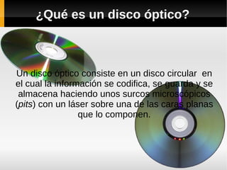 ¿Qué es un disco óptico?
Un disco óptico consiste en un disco circular en
el cual la información se codifica, se guarda y se
almacena haciendo unos surcos microscópicos
(pits) con un láser sobre una de las caras planas
que lo componen.
 