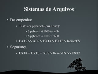 Sistemas de Arquivos
   Desempenho:
              Testes c/ pgbench (em linux):
                      $ pgbench ­i 1000 testedb
                      $ pgbench ­c 100 ­T 3600
              EXT2 >> XFS > EXT4 > EXT3 > ReiserFS
   Segurança
              EXT4 = EXT3 = XFS > ReixerFS >> EXT2




                                 
 