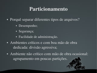 Particionamento
   Porquê separar diferentes tipos de arquivos?
              Desempenho;
              Segurança;
              Facilidade de administração.
   Ambientes críticos e com boa mão de obra 
     dedicada: divisão agressiva;
   Ambiente não crítico com mão de obra ocasional: 
     agrupamento em poucas partições.


                              
 