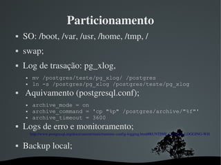 Particionamento
   SO: /boot, /var, /usr, /home, /tmp, /
   swap;
   Log de trasação: pg_xlog,
        mv /postgres/teste/pg_xlog/ /postgres
        ln -s /postgres/pg_xlog /postgres/teste/pg_xlog
    Aquivamento (postgresql.conf);
        archive_mode = on
        archive_command = 'cp "%p" /postgres/archive/"%f"'
        archive_timeout = 3600
   Logs de erro e monitoramento;
        http://www.postgresql.org/docs/current/static/runtime­config­logging.html#RUNTIME­CONFIG­LOGGING­WHERE

   Backup local;
                                         
 