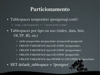 Particionamento
   Tablespaces temporário (postgresql.conf): 
       temp_tablespaces = '/postgres/temp'

   Tablespaces por tipo ou uso (index, data, hist, 
     OLTP, BI, etc)
                mkdir /postgres/data /postgres/index /postgres/old /postgres/rh
                CREATE TABLESPACE data LOCATION '/postgres/data';
                CREATE TABLESPACE data LOCATION '/postgres/index';
                CREATE TABLESPACE data LOCATION '/postgres/old';
                CREATE TABLESPACE data OWNER 'hr' LOCATION '/postgres/index'

   SET default_tablespace = '/postgres'

                                      
 