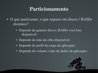 Particionamento
   O que particionar, o que separar em discos / RAIDs 
     distintos?
              Depende de quantos discos, RAIDs você tem 
                disponível;
              Depende da mão­de­obra disponível;
              Depende do perfil da carga da aplicação;
              Depende do volume e tipo de dados da aplicação;




                              
 