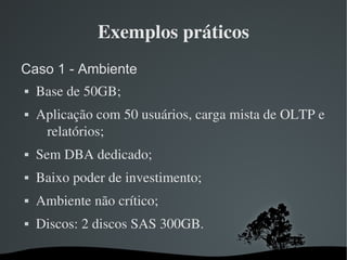 Exemplos práticos
Caso 1 - Ambiente
   Base de 50GB;
   Aplicação com 50 usuários, carga mista de OLTP e 
     relatórios;
   Sem DBA dedicado;
   Baixo poder de investimento;
   Ambiente não crítico;
   Discos: 2 discos SAS 300GB.

                      
 