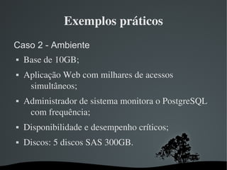 Exemplos práticos
Caso 2 - Ambiente
   Base de 10GB;
   Aplicação Web com milhares de acessos 
     simultâneos;
   Administrador de sistema monitora o PostgreSQL 
     com frequência;
   Disponibilidade e desempenho críticos;
   Discos: 5 discos SAS 300GB.

                      
 