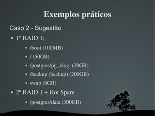 Exemplos práticos
Caso 2 - Sugestão
   1º RAID 1;
              /boot (100MB)
              / (50GB) 
              /postgres/pg_xlog  (20GB)
              /backup (backup) (200GB)
              swap (8GB)
   2º RAID 1 + Hot Spare
              /postgres/data (300GB)

                             
 